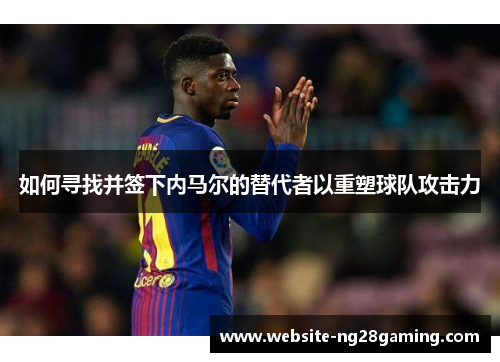 如何寻找并签下内马尔的替代者以重塑球队攻击力
