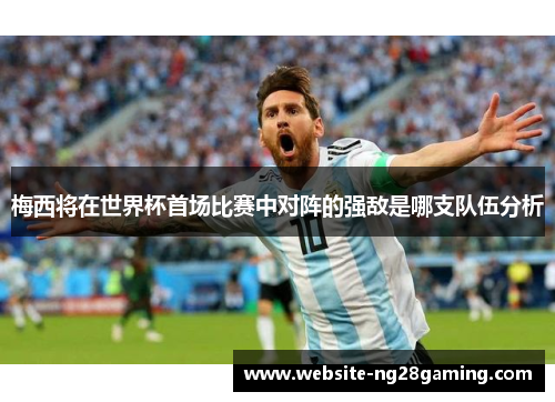 梅西将在世界杯首场比赛中对阵的强敌是哪支队伍分析
