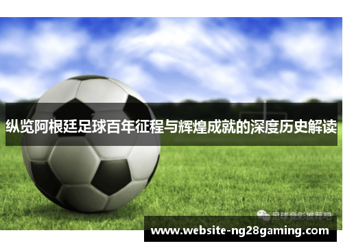 纵览阿根廷足球百年征程与辉煌成就的深度历史解读