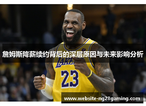 詹姆斯降薪续约背后的深层原因与未来影响分析