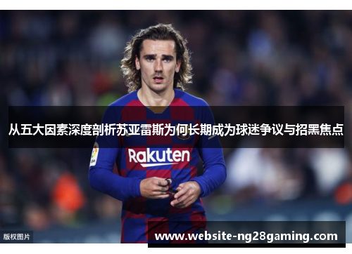 从五大因素深度剖析苏亚雷斯为何长期成为球迷争议与招黑焦点