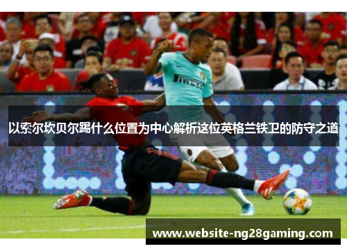以索尔坎贝尔踢什么位置为中心解析这位英格兰铁卫的防守之道