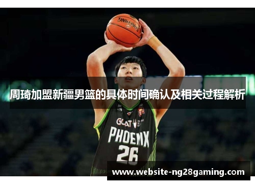 周琦加盟新疆男篮的具体时间确认及相关过程解析