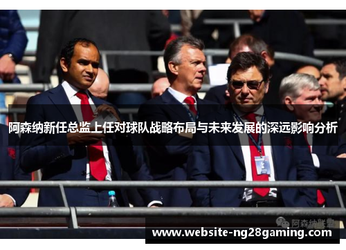 阿森纳新任总监上任对球队战略布局与未来发展的深远影响分析