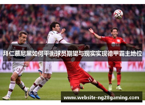 拜仁慕尼黑如何平衡球员期望与现实实现德甲霸主地位