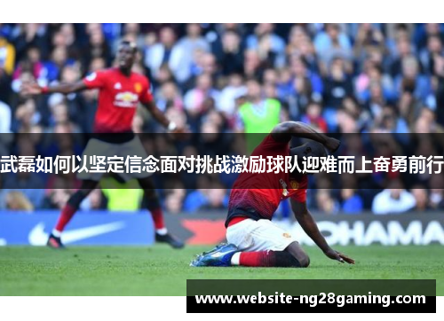 武磊如何以坚定信念面对挑战激励球队迎难而上奋勇前行