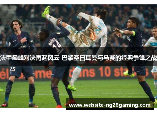 法甲巅峰对决再起风云 巴黎圣日耳曼与马赛的经典争锋之战