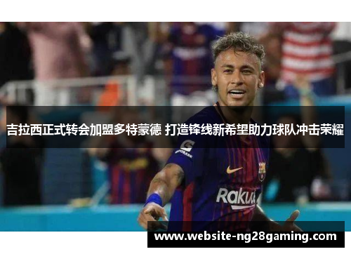 吉拉西正式转会加盟多特蒙德 打造锋线新希望助力球队冲击荣耀