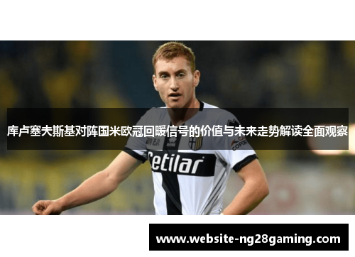 库卢塞夫斯基对阵国米欧冠回暖信号的价值与未来走势解读全面观察