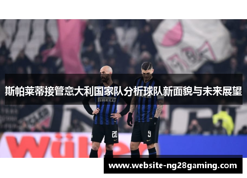 斯帕莱蒂接管意大利国家队分析球队新面貌与未来展望