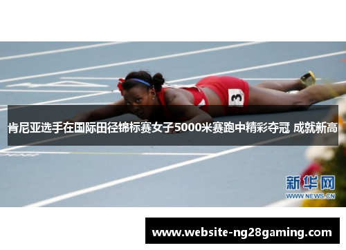 肯尼亚选手在国际田径锦标赛女子5000米赛跑中精彩夺冠 成就新高
