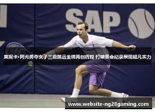 莫妮卡·阿尤勇夺女子三级跳远金牌再创辉煌 打破赛会纪录展现超凡实力