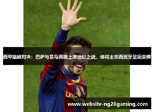西甲巅峰对决：巴萨与皇马再度上演世纪之战，谁将主宰西班牙足坛荣耀