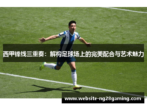 西甲锋线三重奏：解构足球场上的完美配合与艺术魅力