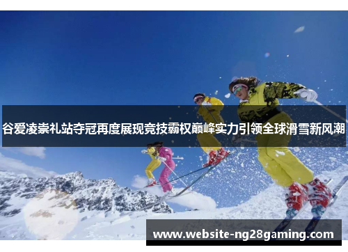 谷爱凌崇礼站夺冠再度展现竞技霸权巅峰实力引领全球滑雪新风潮