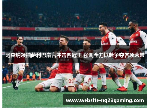阿森纳领袖萨利巴豪言冲击四冠王 强调全力以赴争夺各项荣誉